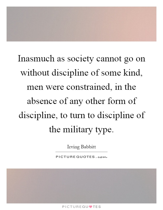 Inasmuch as society cannot go on without discipline of some kind, men were constrained, in the absence of any other form of discipline, to turn to discipline of the military type Picture Quote #1