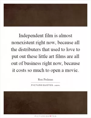 Independent film is almost nonexistent right now, because all the distributers that used to love to put out these little art films are all out of business right now, because it costs so much to open a movie Picture Quote #1