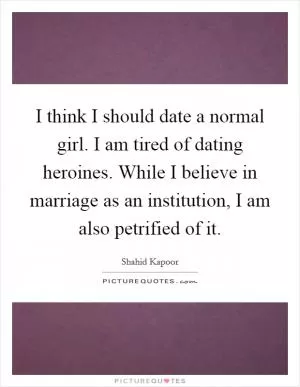 I think I should date a normal girl. I am tired of dating heroines. While I believe in marriage as an institution, I am also petrified of it Picture Quote #1
