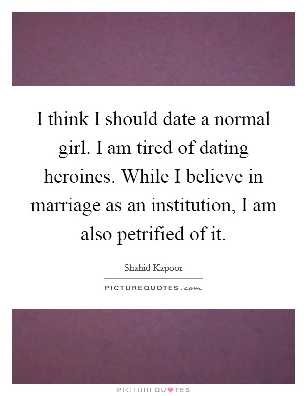 I think I should date a normal girl. I am tired of dating heroines. While I believe in marriage as an institution, I am also petrified of it. Picture Quote #1