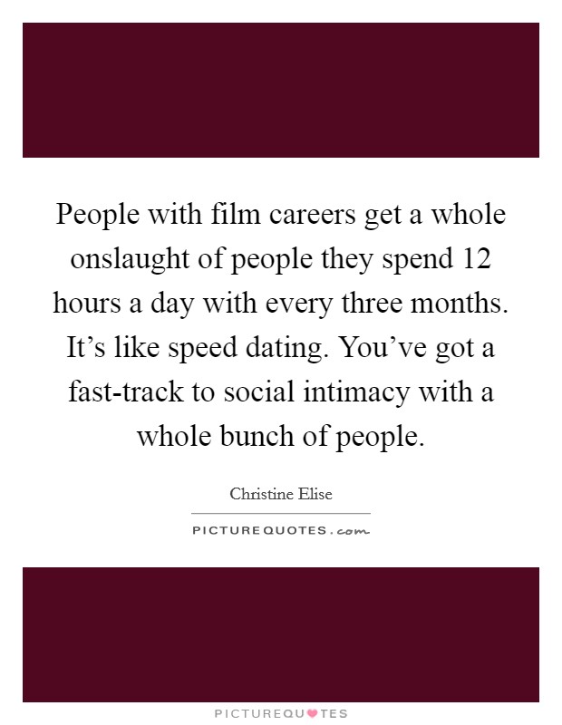 People with film careers get a whole onslaught of people they spend 12 hours a day with every three months. It's like speed dating. You've got a fast-track to social intimacy with a whole bunch of people. Picture Quote #1