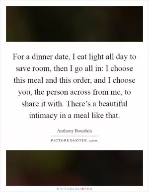 For a dinner date, I eat light all day to save room, then I go all in: I choose this meal and this order, and I choose you, the person across from me, to share it with. There’s a beautiful intimacy in a meal like that Picture Quote #1