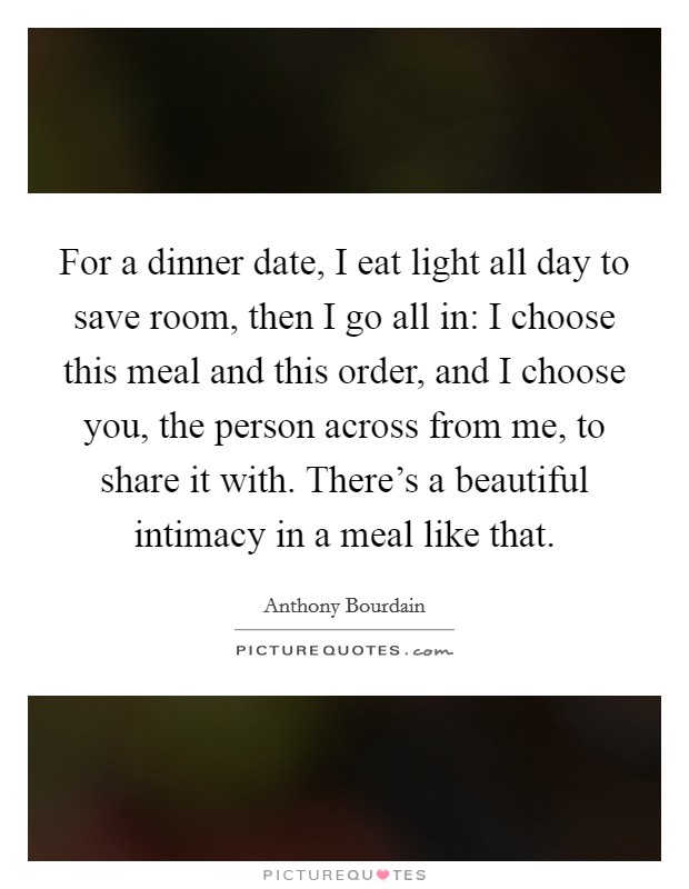For a dinner date, I eat light all day to save room, then I go all in: I choose this meal and this order, and I choose you, the person across from me, to share it with. There's a beautiful intimacy in a meal like that. Picture Quote #1