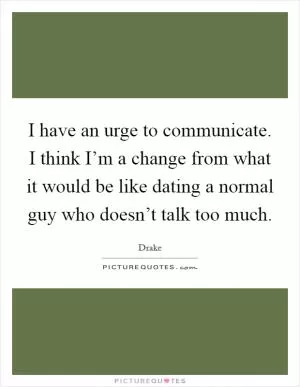 I have an urge to communicate. I think I’m a change from what it would be like dating a normal guy who doesn’t talk too much Picture Quote #1
