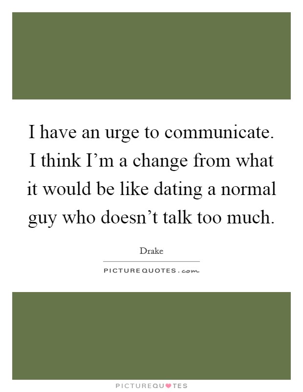 I have an urge to communicate. I think I'm a change from what it would be like dating a normal guy who doesn't talk too much. Picture Quote #1