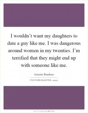I wouldn’t want my daughters to date a guy like me. I was dangerous around women in my twenties. I’m terrified that they might end up with someone like me Picture Quote #1