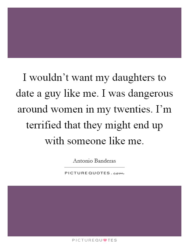 I wouldn't want my daughters to date a guy like me. I was dangerous around women in my twenties. I'm terrified that they might end up with someone like me. Picture Quote #1