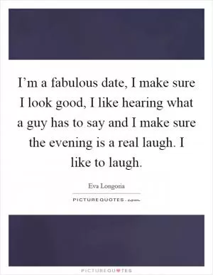 I’m a fabulous date, I make sure I look good, I like hearing what a guy has to say and I make sure the evening is a real laugh. I like to laugh Picture Quote #1