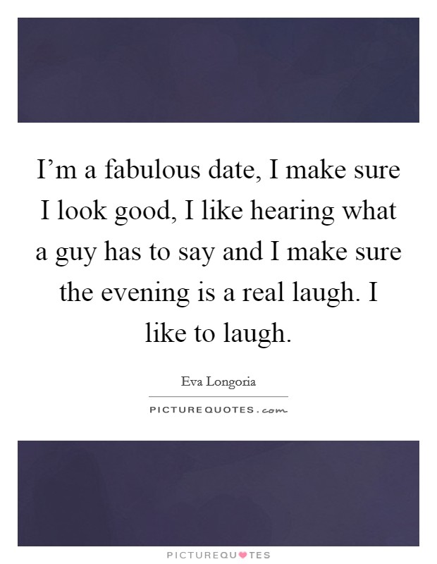 I'm a fabulous date, I make sure I look good, I like hearing what a guy has to say and I make sure the evening is a real laugh. I like to laugh. Picture Quote #1