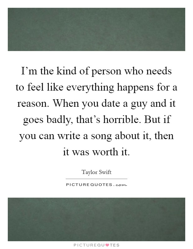 I'm the kind of person who needs to feel like everything happens for a reason. When you date a guy and it goes badly, that's horrible. But if you can write a song about it, then it was worth it. Picture Quote #1