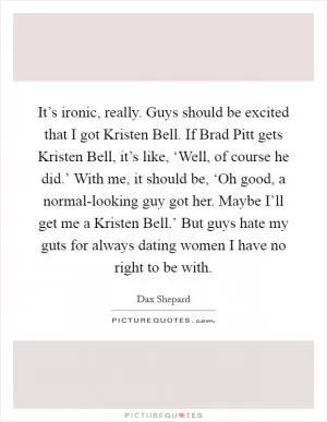 It’s ironic, really. Guys should be excited that I got Kristen Bell. If Brad Pitt gets Kristen Bell, it’s like, ‘Well, of course he did.’ With me, it should be, ‘Oh good, a normal-looking guy got her. Maybe I’ll get me a Kristen Bell.’ But guys hate my guts for always dating women I have no right to be with Picture Quote #1