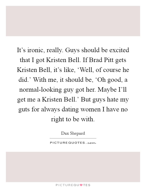 It's ironic, really. Guys should be excited that I got Kristen Bell. If Brad Pitt gets Kristen Bell, it's like, ‘Well, of course he did.' With me, it should be, ‘Oh good, a normal-looking guy got her. Maybe I'll get me a Kristen Bell.' But guys hate my guts for always dating women I have no right to be with. Picture Quote #1