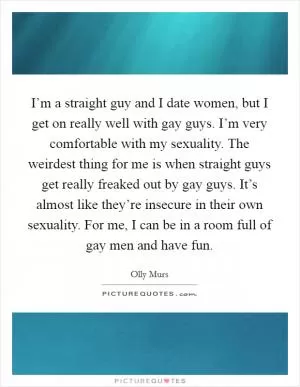 I’m a straight guy and I date women, but I get on really well with gay guys. I’m very comfortable with my sexuality. The weirdest thing for me is when straight guys get really freaked out by gay guys. It’s almost like they’re insecure in their own sexuality. For me, I can be in a room full of gay men and have fun Picture Quote #1