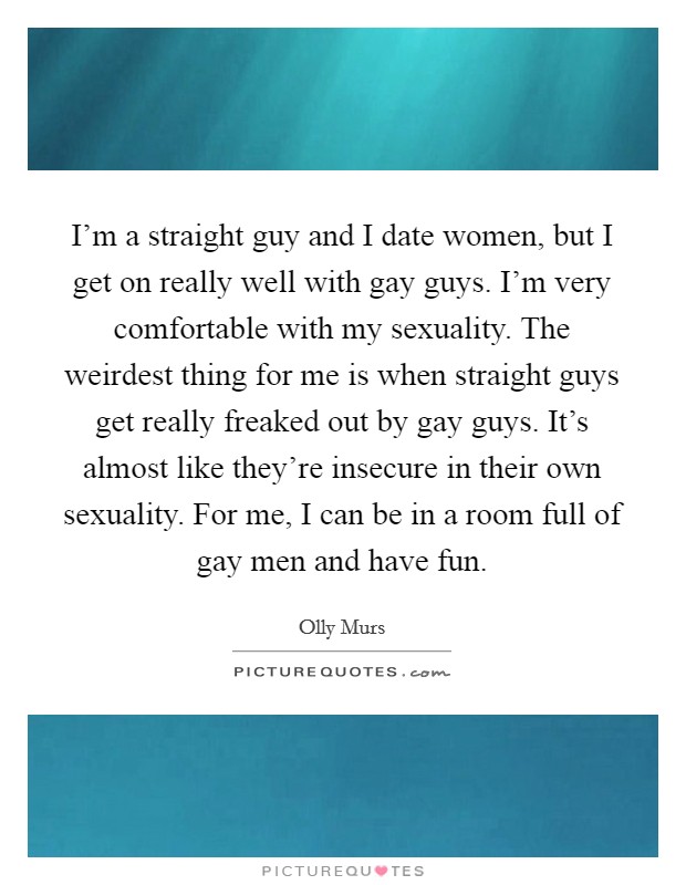 I'm a straight guy and I date women, but I get on really well with gay guys. I'm very comfortable with my sexuality. The weirdest thing for me is when straight guys get really freaked out by gay guys. It's almost like they're insecure in their own sexuality. For me, I can be in a room full of gay men and have fun. Picture Quote #1