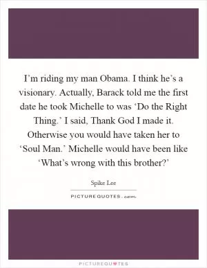 I’m riding my man Obama. I think he’s a visionary. Actually, Barack told me the first date he took Michelle to was ‘Do the Right Thing.’ I said, Thank God I made it. Otherwise you would have taken her to ‘Soul Man.’ Michelle would have been like ‘What’s wrong with this brother?’ Picture Quote #1