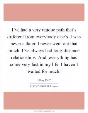 I’ve had a very unique path that’s different from everybody else’s. I was never a dater. I never went out that much. I’ve always had long-distance relationships. And, everything has come very fast in my life. I haven’t waited for much Picture Quote #1