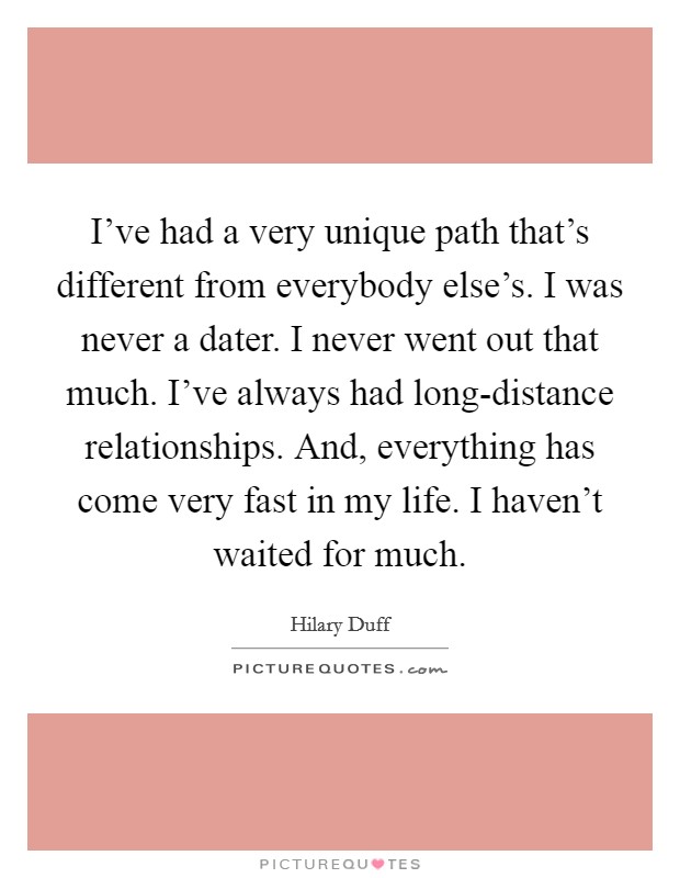 I've had a very unique path that's different from everybody else's. I was never a dater. I never went out that much. I've always had long-distance relationships. And, everything has come very fast in my life. I haven't waited for much. Picture Quote #1