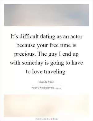 It’s difficult dating as an actor because your free time is precious. The guy I end up with someday is going to have to love traveling Picture Quote #1