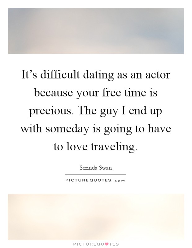It's difficult dating as an actor because your free time is precious. The guy I end up with someday is going to have to love traveling. Picture Quote #1