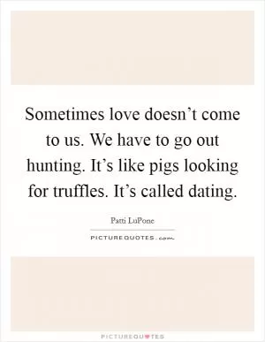 Sometimes love doesn’t come to us. We have to go out hunting. It’s like pigs looking for truffles. It’s called dating Picture Quote #1