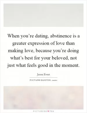 When you’re dating, abstinence is a greater expression of love than making love, because you’re doing what’s best for your beloved, not just what feels good in the moment Picture Quote #1