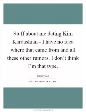 Stuff about me dating Kim Kardashian - I have no idea where that came from and all these other rumors. I don’t think I’m that type Picture Quote #1