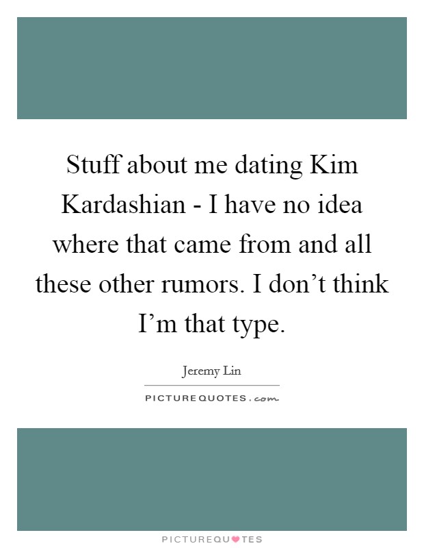 Stuff about me dating Kim Kardashian - I have no idea where that came from and all these other rumors. I don't think I'm that type. Picture Quote #1