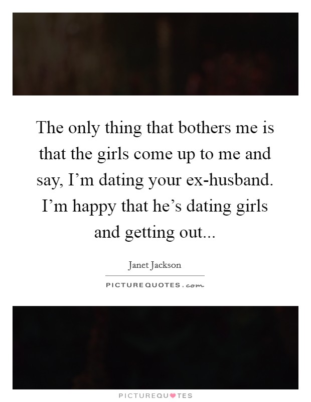 The only thing that bothers me is that the girls come up to me and say, I'm dating your ex-husband. I'm happy that he's dating girls and getting out... Picture Quote #1