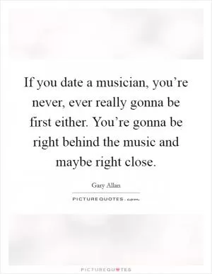 If you date a musician, you’re never, ever really gonna be first either. You’re gonna be right behind the music and maybe right close Picture Quote #1
