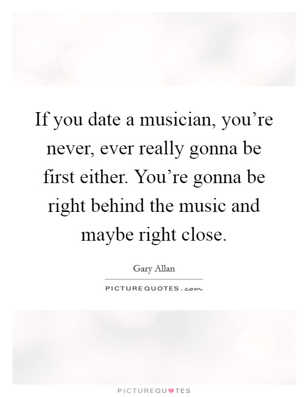 If you date a musician, you're never, ever really gonna be first either. You're gonna be right behind the music and maybe right close. Picture Quote #1