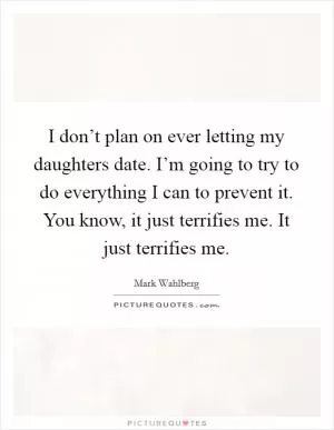 I don’t plan on ever letting my daughters date. I’m going to try to do everything I can to prevent it. You know, it just terrifies me. It just terrifies me Picture Quote #1