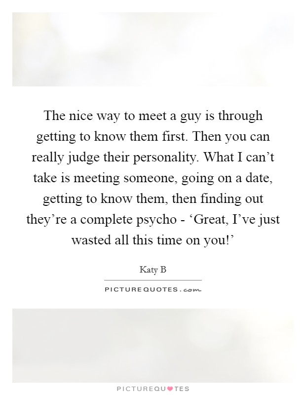 The nice way to meet a guy is through getting to know them first. Then you can really judge their personality. What I can't take is meeting someone, going on a date, getting to know them, then finding out they're a complete psycho - ‘Great, I've just wasted all this time on you!' Picture Quote #1