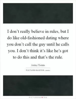 I don’t really believe in rules, but I do like old-fashioned dating where you don’t call the guy until he calls you. I don’t think it’s like he’s got to do this and that’s the rule Picture Quote #1