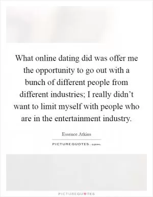 What online dating did was offer me the opportunity to go out with a bunch of different people from different industries; I really didn’t want to limit myself with people who are in the entertainment industry Picture Quote #1