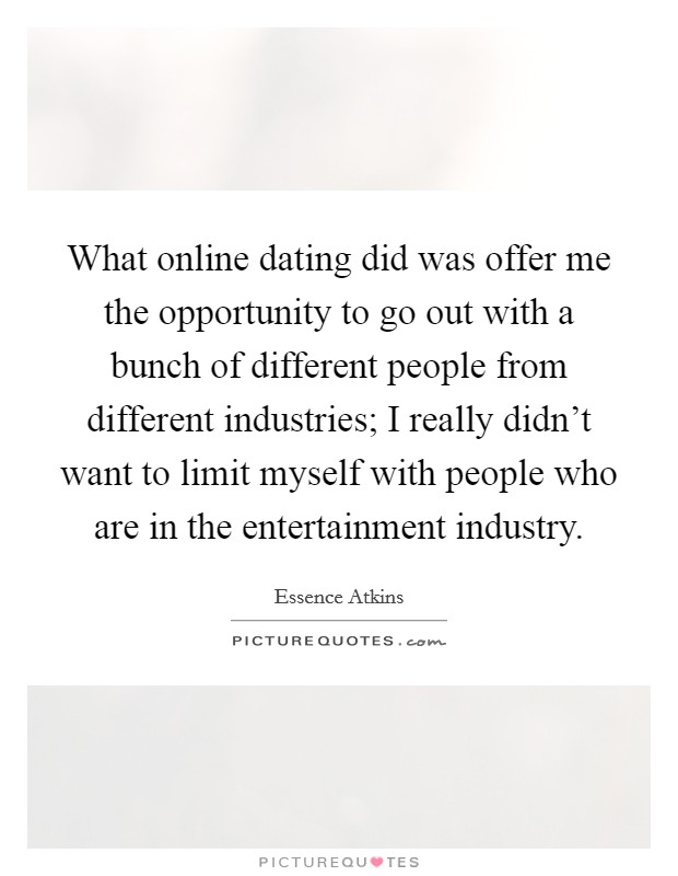 What online dating did was offer me the opportunity to go out with a bunch of different people from different industries; I really didn't want to limit myself with people who are in the entertainment industry. Picture Quote #1