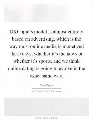 OKCupid’s model is almost entirely based on advertising, which is the way most online media is monetized these days, whether it’s the news or whether it’s sports, and we think online dating is going to evolve in the exact same way Picture Quote #1