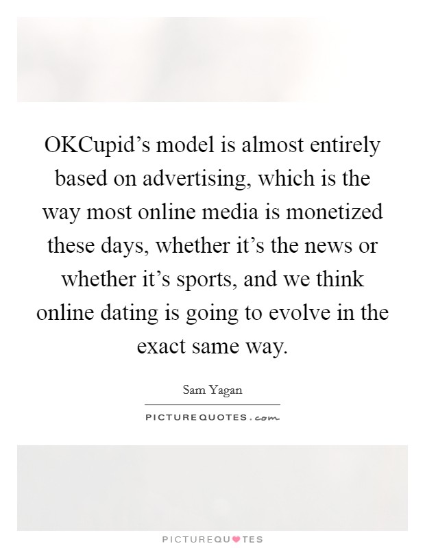OKCupid's model is almost entirely based on advertising, which is the way most online media is monetized these days, whether it's the news or whether it's sports, and we think online dating is going to evolve in the exact same way. Picture Quote #1