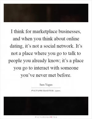 I think for marketplace businesses, and when you think about online dating, it’s not a social network. It’s not a place where you go to talk to people you already know; it’s a place you go to interact with someone you’ve never met before Picture Quote #1