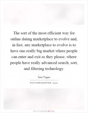 The sort of the most efficient way for online dating marketplace to evolve and, in fact, any marketplace to evolve is to have one really big market where people can enter and exit as they please, where people have really advanced search, sort, and filtering technology Picture Quote #1