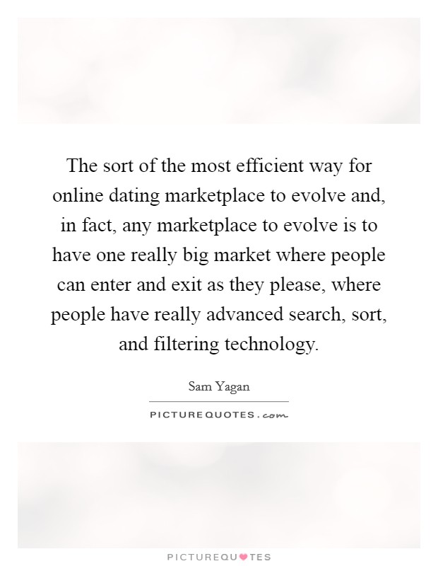 The sort of the most efficient way for online dating marketplace to evolve and, in fact, any marketplace to evolve is to have one really big market where people can enter and exit as they please, where people have really advanced search, sort, and filtering technology. Picture Quote #1