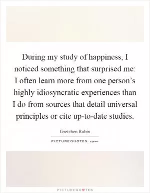 During my study of happiness, I noticed something that surprised me: I often learn more from one person’s highly idiosyncratic experiences than I do from sources that detail universal principles or cite up-to-date studies Picture Quote #1