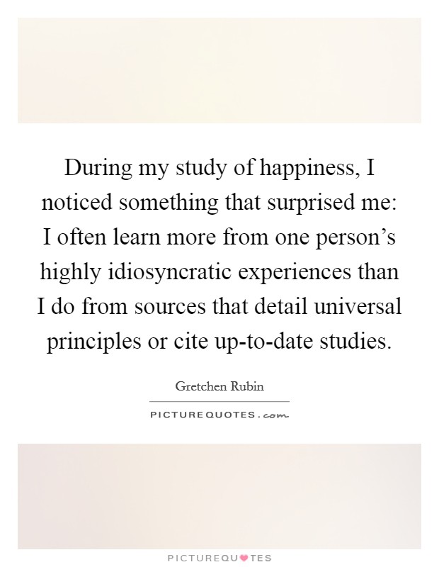 During my study of happiness, I noticed something that surprised me: I often learn more from one person's highly idiosyncratic experiences than I do from sources that detail universal principles or cite up-to-date studies. Picture Quote #1