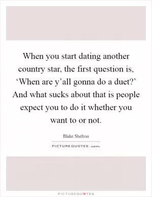 When you start dating another country star, the first question is, ‘When are y’all gonna do a duet?’ And what sucks about that is people expect you to do it whether you want to or not Picture Quote #1