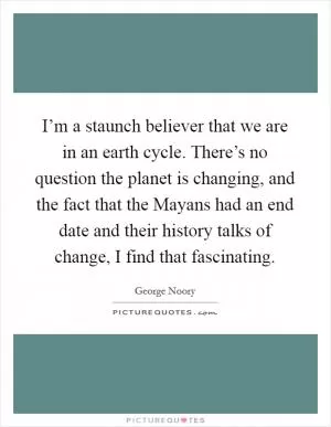 I’m a staunch believer that we are in an earth cycle. There’s no question the planet is changing, and the fact that the Mayans had an end date and their history talks of change, I find that fascinating Picture Quote #1