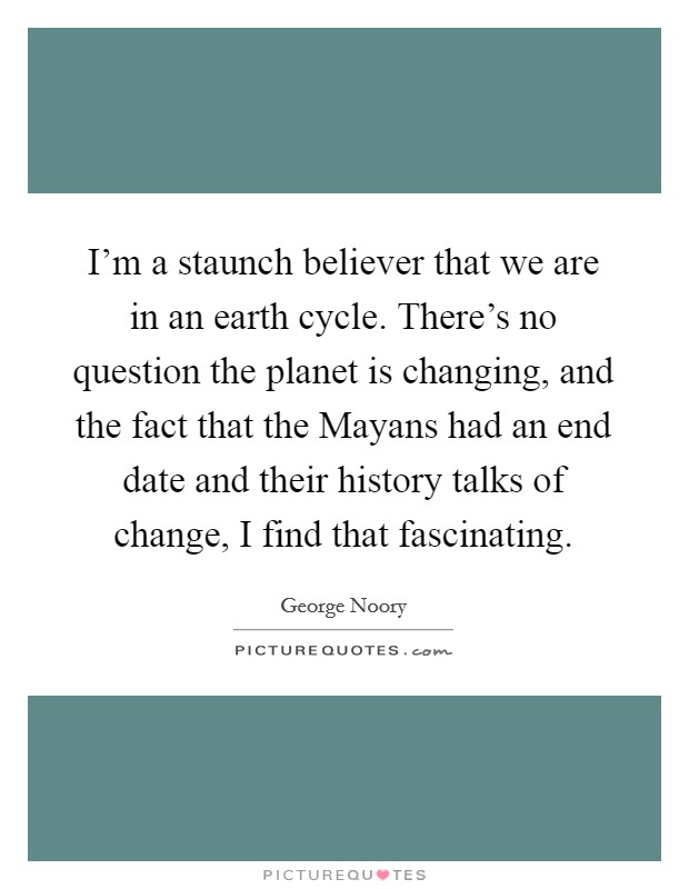 I'm a staunch believer that we are in an earth cycle. There's no question the planet is changing, and the fact that the Mayans had an end date and their history talks of change, I find that fascinating. Picture Quote #1