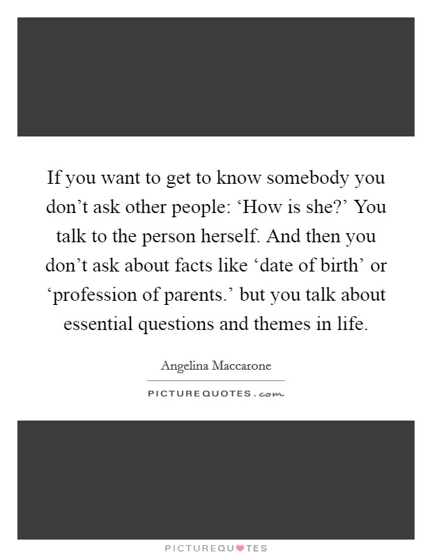 If you want to get to know somebody you don't ask other people: ‘How is she?' You talk to the person herself. And then you don't ask about facts like ‘date of birth' or ‘profession of parents.' but you talk about essential questions and themes in life. Picture Quote #1