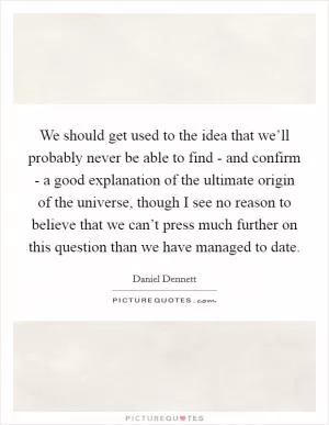 We should get used to the idea that we’ll probably never be able to find - and confirm - a good explanation of the ultimate origin of the universe, though I see no reason to believe that we can’t press much further on this question than we have managed to date Picture Quote #1
