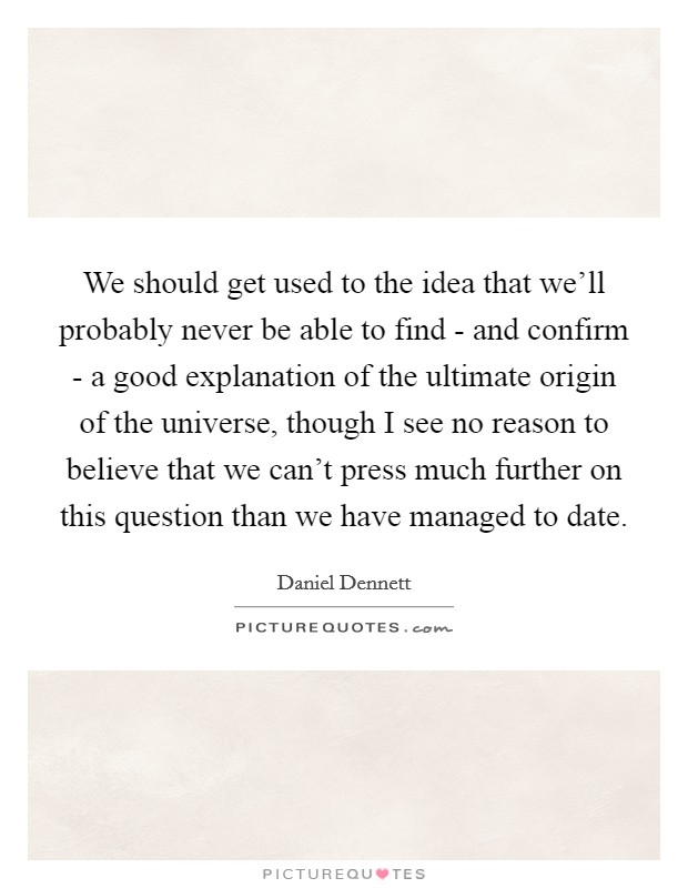 We should get used to the idea that we'll probably never be able to find - and confirm - a good explanation of the ultimate origin of the universe, though I see no reason to believe that we can't press much further on this question than we have managed to date. Picture Quote #1