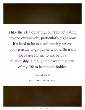 I like the idea of dating, but I’m not dating anyone exclusively, particularly right now. It’s hard to be in a relationship unless you’re ready to go public with it. So it’s a lot easier for me to not be in a relationship. I really don’t want that part of my life to be tabloid fodder Picture Quote #1