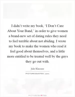 I didn’t write my book, ‘I Don’t Care About Your Band,’ in order to give women a brand-new set of dating rules they need to feel terrible about not abiding. I wrote my book to make the women who read it feel good about themselves, and a little more entitled to be treated well by the guys they go out with Picture Quote #1
